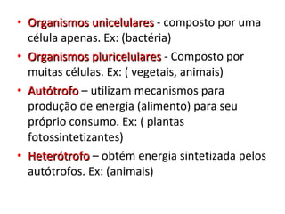Organismos unicelulares  - composto por uma célula apenas. Ex: (bactéria) Organismos pluricelulares  - Composto por muitas células. Ex: ( vegetais, animais) Autótrofo  – utilizam mecanismos para produção de energia (alimento) para seu próprio consumo. Ex: ( plantas fotossintetizantes) Heterótrofo  – obtém energia sintetizada pelos autótrofos. Ex: (animais) 