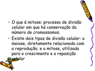 O que é mitose: processo de divisão celular em que há conservação do número de cromossomos. Existe dois tipos de divisão celular: a meiose, diretamente relacionada com a reprodução; e a mitose, utilizada para o crescimento e a reposição celular   