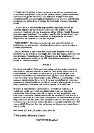 - COMPLEXO DE GOLGI = É um conjunto de saquinhos membranosos,
achatados e empilhados como pratos (dictiossomos), que se encontram
no citoplasma, perto do núcleo. Esta estrutura é responsável pelo
armazenamento, transformação, empacotamento e envio de substâncias
produzidas na célula. Este processo de eliminação chama-se secreção
celular.

- LISOSSOMOS = São dezenas de pequenos saquinhos, cheios de
enzimas, capazes de digerir diversas substâncias orgânicas. São
organelas responsáveis pela digestão da célula e têm a função de ajudar
no processo de autofagia. Têm também uma função de reciclagem, pois
digerem partes celulares envelhecidas ou desgastadas, de modo a
reaproveitar as substâncias que as compõem.

- RIBOSSOMOS = São pequenos grânulos que aparecem livres no
hialoplasma ou aderidos ao retículo endoplasmático, cuja a função é a
síntese de proteínas.

- MITOCÔNDRIAS = São estruturas energéticas, responsáveis pelo
fornecimento de energia e respiração da célula. São pequenos bastonetes
membranosos (lipoproteicos), que flutuam dentro do citoplasma. A
energia é produzida em forma de ATP (trifosfato de adenosina = adenina +
ribose + 3 radicais fosfatos.

                                NÚCLEO

É o cérebro da célula. É ele quem tem todas as informações genéticas,
comandando e gerenciando toda a célula. Dentro dele, existe um ácido
chamado DNA (ácido desoxirribonucleico), que é formado por duas
hélices de nucleotídeos (uma molécula de açúcar + uma molécula de
ácido fosfórico + uma base hidrogenada). O DNA é responsável por toda e
qualquer característica do ser vivo. É ele que manda fazer as proteínas,
determina a forma da célula e etc. No ser humano, ele determina a cor dos
olhos, o tamanho dos pés e das mãos e demais características.

O núcleo é composto por uma carioteca, cromatina e nucléolos. A
carioteca é um tipo de membrana plasmática composta por duas
membranas lipoproteicas, com vários poros em sua superfície e que
funcionam como uma válvula que escolhe as substâncias que entram e
que saem da célula. A cromatina é um conjunto de fios formados por uma
longa molécula de DNA associada a moléculas de histonas chamadas de
cromossomos. O nucléolo é redondo, denso, formado por proteínas, RNA
e pouco DNA. É dentro dele que se formam os ribossomos presentes em
toda a célula.

Marcadores: AULA 002 - A ESTRUTURA CELULAR

  AULA 003 - Atividade Celular

                        RESPIRAÇÃO CELULAR
 