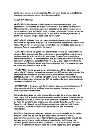 centríolos, ásteres e cromossomos. O áster é um grupo de microtúbulos
irradiados que converge em direção ao centríolo.

FASES DA MITOSE:

- PRÓFASE = Nessa fase, cada cromossomo é composto por duas
cromátides, resultantes da duplicação do DNA, que estão unidas pelos
filamentos do centrômero. A prófase caracteriza-se pela contração dos
cromossomos, que se tornam mais curtos e grossos devido ao processo
de enrolamento ou helicoidização. Os nucléolos se desorganizam e os
centríolos migram um par para cada polo celular.

- METÁFASE = Nessa fase, os cromssomos duplos ocupam o plano
equatorial do aparelho mitótico. Os cromossomos adotam uma orientação
radial. Os cinetócoros das duas cromátides estão voltados para os pólos
opostos. Ocorre um equilíbrio de forças.

- ANÁFASE = Inicia-se quando os centômeros tornam-se funcionalmente
duplos. Com a separação dos centrômeros, as cromátides separam-se e
iniciam sua migração em direção aos polos. O centrômero precede o
resto da cromátide. Os cromossomos são puxados pelas fibras do fuso e
assumem um formato característico em V ou L, dependendo do tipo de
cromossomo. Caracteriza-se pela migração polar dos cromossomos, que
se movem na mesmoa velocidade.

- TELÓFASE = Inicia-se quando os cromossomos-filhos alcançam os
pólos. Os MT cinetocóricos desaparecem e os MT polares alongam-se. Os
cromossomos começam a se desenrolar, num processo inverso à
prófase. Esses cromossomos agrupam-se em massas de cromatina que
são circundadas por cisternas de RE, os quais se fundem para formar um
novo envoltório nuclear.

- CITOCINESE = É o processo de clivagem e separação do citoplasma. A
citocinese tem início na anáfase e termina após a telófase, com a
formação das células-filhas.

Atividade de síntese no ciclo celular: O conteúdo de proteínas total de
uma célula típica aumenta mais ou menos continuamente durante o ciclo.
Da mesma maneira, a síntese de RNA continua constante. Com exceção
da Fase M, a maioria das proteínas é sintetizada durante as diferentes
fases do ciclo. O período mitótico caracteriza-se pela baixa atividade
bioquímica; durante esse período, a maior parte das atividades
metabólicas.

MEIOSE = Organismos simples pode se reproduzir através de divvisões
simples. Esse tipo de reprodução assexuada é simples e direta,
produzindo organismos geneticamente iguais. A reprodução sexual, por
sua vez, envolve uma mistura de genomas de dois indivíduos, que
diferem geneticamente de seus parentais. O ciclo reprodutivo sexual
envolve a alternância de gerações de células haplóides, com gerações
 