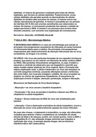 diplóides. A mistura de genomas é realizada pela fusão de células
haplóides, que formam as células diplóides. Posteriormente, novas
células diplóides são geradas quando os descendentes de células
diplóides se dividem pelo processo de meiose. A meiose ocorre nas
células reprodutoras de gametas. A meiose é precedida por um período
de interfase (G1 S G2) com eventos semelhantes aos observados na
mitose. Na meiose, o cromossomo produzido tem apenas a metade da
cadeia que forma o DNA. A meiose é um processo que envolve duas
divisões celulares, com somente uma duplicação de cromossomos.

Marcadores: AULA 003 - ATIVIDADE CELULAR

  AULA 004 - Microbiologia Médica

A MICROBIOLOGIA MÉDICA é o ramo da microbiologia que estuda os
principais microorganismos causadores de infecções em seres humanos
e é ferramenta básica para o médico. Os principais microorganismos
responsáveis pelo desenvolvimento de doenças infecciosas são os vírus,
as bactérias, os fungos e os vermes.

OS VÍRUS = Os vírus são partículas formadas de um capsídeo (invólucro)
proteico que possui no seu interior um filamento de ácido nucleico (DNA
ou RNA). São parasitas intracelulares obrigatórios, ou seja, invadem e
assumem o controle da célula-alvo que vai hospedá-lo e permitir que
sejam criadas cópias (réplicas) do vírus original. Após a formação das
cópias (replicação viral), a célula é destruída e os vírus são lançados na
corrente sanguínea (viremia), causando alterações (sinais e sintomas),
tais como febre, dor muscular (mialgia) e cefaléia. Os vírus só podem se
duplicar no interior de organismos hospedeiros. O mecanismo de
duplicação envolve 4 etapas: absorção, penetração, eclipse e liberação.

Mecanismo de Replicação de Vírus Bacteriófagos

- Absorção = os vírus cercam a bactéria hospedeira

- Penetração = Os vírus se prendem à bactéria e liberam seu DNA no
citoplasma na célula hospedeira

- Eclipse = Novas moléculas de DNA do vírus são sintetizadas pela
bactéria

- Liberação = Com a destruição enzimática da célula hospedeira, ocorre a
liberação de novos vírus potencialmente capazes de novas infecções

No caso das viroses, o tratamento é sintomático, ou seja, são oferecidos
cuidados para abaixar a febre e restabelecer as condições de sáude
através da dieta e do repouso; porém, em viroses graves, como a AIDS e
as Hepatites B e C, são utilizadas drogas antivirais que impedem a
replicação dos vírus. A exemplo dessas drogas, tem-se Aciclovir,
Interferon-alfa e AZT (zidovudina).
 