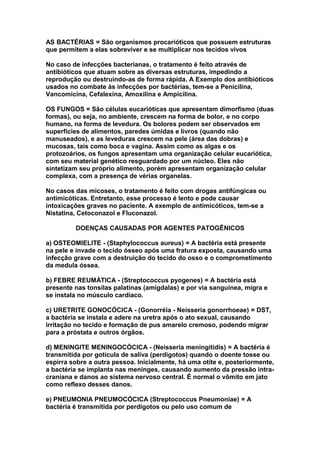 AS BACTÉRIAS = São organismos procarióticos que possuem estruturas
que permitem a elas sobreviver e se multiplicar nos tecidos vivos

No caso de infecções bacterianas, o tratamento é feito através de
antibióticos que atuam sobre as diversas estruturas, impedindo a
reprodução ou destruindo-as de forma rápida. A Exemplo dos antibióticos
usados no combate às infecções por bactérias, tem-se a Penicilina,
Vancomicina, Cefalexina, Amoxilina e Ampicilina.

OS FUNGOS = São células eucarióticas que apresentam dimorfismo (duas
formas), ou seja, no ambiente, crescem na forma de bolor, e no corpo
humano, na forma de levedura. Os bolores podem ser observados em
superfícies de alimentos, paredes úmidas e livros (quando não
manuseados), e as leveduras crescem na pele (área das dobras) e
mucosas, tais como boca e vagina. Assim como as algas e os
protozoários, os fungos apresentam uma organização celular eucariótica,
com seu material genético resguardado por um núcleo. Eles não
sintetizam seu próprio alimento, porém apresentam organização celular
complexa, com a presença de vérias organelas.

No casos das micoses, o tratamento é feito com drogas antifúngicas ou
antimicóticas. Entretanto, esse processo é lento e pode causar
intoxicações graves no paciente. A exemplo de antimicóticos, tem-se a
Nistatina, Cetoconazol e Fluconazol.

         DOENÇAS CAUSADAS POR AGENTES PATOGÊNICOS

a) OSTEOMIELITE - (Staphylococcus aureus) = A bactéria está presente
na pele e invade o tecido ósseo após uma fratura exposta, causando uma
infecção grave com a destruição do tecido do osso e o comprometimento
da medula óssea.

b) FEBRE REUMÁTICA - (Streptococcus pyogenes) = A bactéria está
presente nas tonsilas palatinas (amígdalas) e por via sanguínea, migra e
se instala no músculo cardíaco.

c) URETRITE GONOCÓCICA - (Gonorréia - Neisseria gonorrhoeae) = DST,
a bactéria se instala e adere na uretra após o ato sexual, causando
irritação no tecido e formação de pus amarelo cremoso, podendo migrar
para a próstata e outros órgãos.

d) MENINGITE MENINGOCÓCICA - (Neisseria meningitidis) = A bactéria é
transmitida por gotícula de saliva (perdigotos) quando o doente tosse ou
espirra sobre a outra pessoa. Inicialmente, há uma otite e, posteriormente,
a bactéria se implanta nas meninges, causando aumento da pressão intra-
craniana e danos ao sistema nervoso central. É normal o vômito em jato
como reflexo desses danos.

e) PNEUMONIA PNEUMOCÓCICA (Streptococcus Pneumoniae) = A
bactéria é transmitida por perdigotos ou pelo uso comum de
 