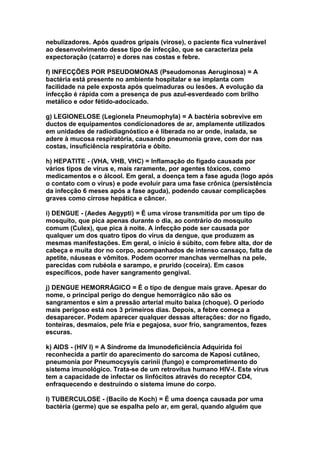 nebulizadores. Após quadros gripais (virose), o paciente fica vulnerável
ao desenvolvimento desse tipo de infecção, que se caracteriza pela
expectoração (catarro) e dores nas costas e febre.

f) INFECÇÕES POR PSEUDOMONAS (Pseudomonas Aeruginosa) = A
bactéria está presente no ambiente hospitalar e se implanta com
facilidade na pele exposta após queimaduras ou lesões. A evolução da
infecção é rápida com a presença de pus azul-esverdeado com brilho
metálico e odor fétido-adocicado.

g) LEGIONELOSE (Legionela Pneumophyla) = A bactéria sobrevive em
ductos de equipamentos condicionadores de ar, amplamente utilizados
em unidades de radiodiagnóstico e é liberada no ar onde, inalada, se
adere à mucosa respiratória, causando pneumonia grave, com dor nas
costas, insuficiência respiratória e óbito.

h) HEPATITE - (VHA, VHB, VHC) = Inflamação do fígado causada por
vários tipos de vírus e, mais raramente, por agentes tóxicos, como
medicamentos e o álcool. Em geral, a doença tem a fase aguda (logo após
o contato com o vírus) e pode evoluir para uma fase crônica (persistência
da infecção 6 meses após a fase aguda), podendo causar complicações
graves como cirrose hepática e câncer.

i) DENGUE - (Aedes Aegypti) = É uma virose transmitida por um tipo de
mosquito, que pica apenas durante o dia, ao contrário do mosquito
comum (Culex), que pica à noite. A infecção pode ser causada por
qualquer um dos quatro tipos do vírus da dengue, que produzem as
mesmas manifestações. Em geral, o início é súbito, com febre alta, dor de
cabeça e muita dor no corpo, acompanhados de intenso cansaço, falta de
apetite, náuseas e vômitos. Podem ocorrer manchas vermelhas na pele,
parecidas com rubéola e sarampo, e prurido (coceira). Em casos
específicos, pode haver sangramento gengival.

j) DENGUE HEMORRÁGICO = É o tipo de dengue mais grave. Apesar do
nome, o principal perigo do dengue hemorrágico não são os
sangramentos e sim a pressão arterial muito baixa (choque). O período
mais perigoso está nos 3 primeiros dias. Depois, a febre começa a
desaparecer. Podem aparecer qualquer dessas alterações: dor no fígado,
tonteiras, desmaios, pele fria e pegajosa, suor frio, sangramentos, fezes
escuras.

k) AIDS - (HIV I) = A Síndrome da Imunodeficiência Adquirida foi
reconhecida a partir do aparecimento do sarcoma de Kaposi cutâneo,
pneumonia por Pneumocysyis carinii (fungo) e comprometimento do
sistema imunológico. Trata-se de um retrovítus humano HIV-I. Este vírus
tem a capacidade de infectar os linfócitos através do receptor CD4,
enfraquecendo e destruindo o sistema imune do corpo.

l) TUBERCULOSE - (Bacilo de Koch) = É uma doença causada por uma
bactéria (germe) que se espalha pelo ar, em geral, quando alguém que
 