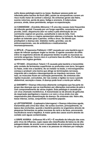sofre dessa patologia espirra ou tosse. Qualquer pessoa pode ser
infectada pelos bacilos de Koch (BK), porém as soropositivas correm um
risco muito maior de contrair a doença. Os sintomas gerais são febre,
suores noturnos, perda de peso, fadiga e anorexia. A tuberculose
provoca, ainda, tosse persistente, sangue na expectoração.

m) CANDIDÍASE - (Candida Albicans) = É uma das causas mais frequentes
de infecção genital. Causada por um fungo saprófita, caracteriza-se por
prurido, ardor, dispareunia (dor no coito) e pela eliminação de um
corrimento vaginal em grumos, semelhante à nata do leite. Com
frequência, a vulva e a vagina apresentam edemas e inchaços. As lesões
podem se estender para o períneo, virilha e ânus. Os fatores que
predispõem a doença são: diabetes melito, gravidez, uso de
anticoncepcionais, uso de antibióticos e medicamentos
imunossupressores.

n) SÍFILIS - (Treponema Pallidum) = DST causada por uma bactéria que é
capaz de infectar qualquer órgão ou tecido. O agente causador da sífilis
entra no organismo através de pequenas lesões na pele ou mucosas ou
corrente sanguínea. Cancro duro é a primeira fase da sífilis. É a ferida que
aparece nos órgãos genitais.

o) TÉTANO - (Clostridium Tetani) = É causada pela bactéria e transmitida
pelo contato de ferimentos superficiais ou profundos com terra, ferrugem
ou fezes, onde vive a bactéria. Ao se instalar na lesão, o microorganismo
começa a produzir uma toxina que atinge as terminações nervosas,
migrando até a medula e desorganizando os impulsos nervosos. Com
isso, os músculos ficam em contração permanente. Os sintomas são:
rigidez muscular, convulsões, dor nas costas e rigidez na nuca e parede
abdominal, secreção e tosse. A doença pode levar a morte por asfixia.

p) SARAMPO = Doença infecciosa altamente contagiosa que faz parte do
grupo das doenças que se manifestam por alterações marcantes da pele e
com comprometimento de vários órgãos. Esta patologia é causada por
um vírus chamado morbilivírus. A transmissão se dá através de gotículas
da respiração (pertigotos) e mesmo o ar com o vírus ainda vivo são
responsáveis pela disseminação da doença. Os sintomas são: febre alta,
tosse intensa, coriza, conjuntivite e exantema papular.

q) LEPTOSPIROSE - (Leptospira Interrogans) = Doença infecciosa aguda,
transmitida pela urina dos ratos. Os surtos ocorrem, principalmente, na
época das enchentes, quando a bactéria penetra no organismo através de
pequenos ferimentos ou pelas mucosas do nariz e da boca, provocando
insuficiência renal e hepática. A maior parte dos casos ocorre através do
contato com águas contaminadas.

r) GRIPE AVIÁRIA - (Influenza H5 e H7) = É resultado da infecção das aves
pelo vírus da influenza, cujas cepas são classificadas de baixa ou de alta
patogenicidade, de acordo com a capacidade de provocarem doença leve
ou grave nesses animais. As aves e as pessoas se infectam por inalação
 