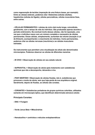 como regeneração de tecidos (reparação de uma fratura óssea, por exemplo).
Entre as células estáveis, podemos citar: Osteócitos (células adultas),
hepatócitos (células do fígado), células pancreáticas, células musculares lisas,
entre outras.



- CÉLULAS PERMANENTES = células de ciclo vital muito longo, coincidindo,
geralmente, com o tempo de vida do indivíduo. São produzidas apenas durante o
período embrionário. Na eventual morte dessas células, não há reposição, uma
vez que o indivíduo nasce com um número completo e necessário de células
permanentes. Essas células, simplesmente, aumentam de volume (exceção à Lei
de Driesch), acompanhando o crescimento do indivíduo. Como permanentes,
podemos citar as células nervosas (neurônios) e as células musculares
estriadas.


Os instrumentos que permitem uma visualização da célula são denominados
microscópios. Podemos observar as células de diferentes maneiras



- IN VIVO = Observação de células em seu estado natural.



- SUPRAVITAL = Observação da célula após tratamento com substâncias
químicas que não a decomponha, deixando-a viva.



- POST-MORTEM = Observação de células fixadas, isto é, substâncias que
provocam a morte da célula, sem que haja perda de sua arquitetura original.
Geralmente, depois de fixadas, as células são coradas.



- CORANTES = Substâncias portadoras de grupos químicos coloridos, utilizados
somente em microscopia óptica, que identificam determinada estrutura celular.

Principais Corantes:

- DNA = Feulgem



- Verde Janus Beta = Mitocôndrias



- Hematoxilina = centríolos e retículos endoplasmáticos
 