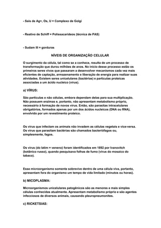 - Sais de Ag+, Os, U = Complexo de Golgi



- Reativo de Schiff = Polissacarídeos (técnica de PAS)



- Sudam III = gorduras

                   NÍVEIS DE ORGANIZAÇÃO CELULAR

O surgimento da célula, tal como se a conhece, resulta de um processo de
transformação que durou milhões de anos. No início desse processo estão os
primeiros seres vivos que passaram a desenvolver mecanismos cada vez mais
eficientes de captação, armazenamento e liberação de energia para realizar suas
atividades. Existem seres unicelulares (bactérias) e partículas proteicas
associadas a um ácido nucleico (vírus).

a) VÍRUS:

São partículas e não células, embora dependam delas para sua multiplicação.
Não possuem enzimas e, portanto, não apresentam metabolismo próprio,
necessário à formação de novos vírus. Então, são parasitas intracelulares
obrigatórios, formados apenas por um dos ácidos nucleicos (DNA ou RNA),
envolvido por um revestimento proteico.



Os vírus que infectam os animais não invadem as células vegetais e vice-versa.
Os vírus que parasitam bactérias são chamados bacteriófagos ou,
simplesmente, fagos.



Os vírus (do latim = veneno) foram identificados em 1892 por Ivanovitch
(botânico russo), quando pesquisava folhas de fumo (vírus do mosaico do
tabaco).



Esse microorganismo somente sobrevive dentro de uma célula viva, portanto,
apresentam fora do organismo um tempo de vida limitado (minutos ou horas).

b) MICOPLASMA:

Microorganismos unicelulares patogênicos são as menores e mais simples
células conhecidas atualmente. Apresentam metabolismo próprio e são agentes
infecciosos de diversos animais, causando pleuropneumonites.

c) RICKETSIAS:
 