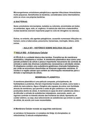 Microorganismos unicelulares patogênicos e agentes infecciosos intracelulares
muito pequenos. Semelhantes às bactérias, considerados como intermediários
entre os vírus e as próprias bactérias.

d) BACTÉRIAS:

Seres unicelulares microscópios, isolados ou coloniais, encontrados em todos
os ambientes: água, solo, ar, orgânico. A maioria de vida livre e heterotrófica,
muitas bactérias exercem importante papel no ciclo do nitrogênio na natureza.



Outras, no entanto, são agentes patogênicos, causando numerosas infecções no
homem, como a tuberculose, pneumonia, hanseníase, meningite, tétano, entre
outras.

          : AULA 001 - HISTÓRICO SOBRE BIOLOGIA CELULAR

  AULA 002 - A Estrutura Celular

A CÉLULA é a unidade básica dos tecidos. Constitui-se de membrana
plasmática, citoplasma e núcleo. A membrana plasmática atua como uma
parede protetora da célula e possui importante mecanismo de controle de
entrada e saída das diversas substâncias necessárias à atividade celular.
O citoplasma contém uma substância gelatinosa chamada hialoplasma,
por onde se encontram dissolvidas as diversas organelas celulares. O
núcleo é a região celular que contém as informações necessárias para a
divisão e reprodução da célula.

                          MEMBRANA PLASMÁTICA

A membrana plasmática é uma película composta, principalmente, de
fosfolipídeos e proteínas. Ela tem importantes funções na célula, como isolar a
célula do meio externo. Água e Oxigênio são capazes de entrar com facilidade
através da membrana, que permite a saída de gás carbônico e de resíduos
produzidos dentro da célula. A membrana é capaz de atrair substâncias úteis e
de dificultar a entrada de substâncias indesejáveis, exercendo, assim, um
rigoroso controle no trânsito através das fronteiras da célula. Apresenta um
caráter seletivo, ou seja, atua selecionando as substâncias que entram ou saem
da célula, de acordo com suas necessidades.



A Membrana Celular reveste as seguintes estruturas:

a) carioteca; b) lisossoma; c) complexo de Golgi; d) cloroplastos; e)
mitocôndrias; f) retículo endoplasmático.
 