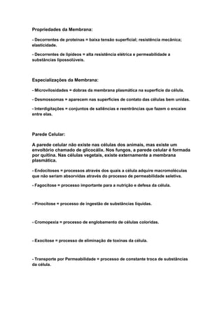 Propriedades da Membrana:

- Decorrentes de proteínas = baixa tensão superficial; resistência mecânica;
elasticidade.

- Decorrentes de lipídeos = alta resistência elétrica e permeabilidade a
substâncias lipossolúveis.



Especializações da Membrana:

- Microvilosidades = dobras da membrana plasmática na superfície da célula.

- Desmossomas = aparecem nas superfícies de contato das células bem unidas.

- Interdigitações = conjuntos de saliências e reentrâncias que fazem o encaixe
entre elas.



Parede Celular:

A parede celular não existe nas células dos animais, mas existe um
envoltório chamado de glicocálix. Nos fungos, a parede celular é formada
por quitina. Nas células vegetais, existe externamente a membrana
plasmática.

- Endocitoses = processos através dos quais a célula adquire macromoléculas
que não seriam absorvidas através do processo de permeabilidade seletiva.

- Fagocitose = processo importante para a nutrição e defesa da célula.



- Pinocitose = processo de ingestão de substâncias líquidas.



- Cromopexia = processo de englobamento de células coloridas.



- Exocitose = processo de eliminação de toxinas da célula.



- Transporte por Permeabilidade = processo de constante troca de substâncias
da célula.
 