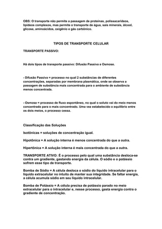 OBS: O transporte não permite a passagem de proteínas, polissacarídeos,
lipídeos complexos, mas permite o transporte de água, sais minerais, álcool,
glicose, aminoácidos, oxigênio e gás carbônico.



                     TIPOS DE TRANSPORTE CELULAR

TRANSPORTE PASSIVO:



Há dois tipos de transporte passivo: Difusão Passiva e Osmose.



- Difusão Passiva = processo no qual 2 substâncias de diferentes
concentrações, separadas por membrana plasmática, onde se observa a
passagem de substância mais concentrada para o ambiente de substância
menos concentrada.



- Osmose = processo de fluxo espontâneo, no qual o soluto vai do meio menos
concentrado para o mais concentrado. Uma vez estabelecido o equilíbrio entre
os dois meios, o processo cessa.



Classificação das Soluções

Isotônicas = soluções de concentração igual.

Hipotônica = A solução interna é menos concentrada do que a outra.

Hipertônica = A solução interna é mais concentrada do que a outra.

TRANSPORTE ATIVO: É o processo pelo qual uma substância desloca-se
contra um gradiente, gastando energia da célula. O sódio e o potássio
sofrem esse tipo de transporte.

Bomba de Sódio = A célula desloca o sódio do líquido intracelular para o
líquido extracelular no intuito de manter sua integridade. Se faltar energia,
a célula acumula sódio em seu líquido intracelular.

Bomba de Potássio = A célula precisa de potássio parado no meio
extracelular para o intracelular e, nesse processo, gasta energia contra o
gradiente de concentração.
 