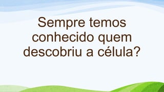 Sempre temos
conhecido quem
descobriu a célula?
 