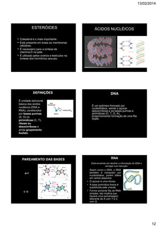 13/02/2014
12
ESTERÓIDES
• Colesterol é o mais importante.
• Está presente em todas as membranas
celulares.
• É necessário para a síntese de
vitamina D na pele.
• É utilizado pelos ovários e testículos na
síntese dos hormônios sexuais.
HC CH3
(CH2)3
CH3HC
CH3
CH3
HO
Colesterol
ÁCIDOS NUCLÉICOS
DEFINIÇÕES
É unidade estrutural
básica dos ácidos
nucléicos (DNA e
RNA), constituídos
por bases purinas
(A, G) ou
pirimídicas (C, T),
ribose ou
desoxirribose e
ainda grupamento
fosfato.
 NUCLEOTÍDEOS: Seu comprimento linear seria de 2 m de comprimento.
É um polímero formado por
nucleotídeos, sendo o açúcar
desoxirribose e as bases purinas e
pirimídicas (C, T, G, A),
proporcionando formação de uma fita
dupla.
DNA
PAREAMENTO DAS BASES
A=T
C G
Está envolvido em decifrar a informação do DNA e
carregar sua instrução.
Assim como o DNA, o RNA
também é composto por
nucleotídeos, porém difere
em certos aspectos:
• O açúcar é uma ribose;
• A base pirimídica timina é
substituída pela uracila;
• Forma somente fita de RNA
simples, isto implica que
haverá uma porcentagem
diferente de A com T e C
com G
RNA
 