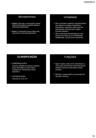 13/02/2014
14
Microelementos
• Cálcio: Estimula o crescimento celular
pela incorporação na parede celular e
membrana plasmática.
• Ferro: É necessário para síntese dos
citocromos e de certo pigmentos.
VITAMINAS
• São compostos orgânicos imprescindíveis
para algumas reações metabólicas
específicas, requeridos pelo corpo em
quantidades mínimas para realizar
funções celulares.
• São usualmente classificadas em dois
grupos com base na sua solubilidade,
estabilidade, ocorrência em alimentos.
CLASSIFICAÇÃO
• HIDROSSOLÚVEIS
Tiamina, Riboflavina, Niacina, Biotina,
Ácido Pantotênico, Ácido Fólico,
Cobalamina, Peridoxida e Ácido
Ascórbico.
• LIPOSSOLÚVEIS
Vitamina A, D, E e K.
FUNÇÕES
• Agem muitas vezes como coenzimas ou
como parte de enzimas responsáveis por
reações químicas essenciais à saúde
humana.
• Mantêm a saúde ideal e a prevenção de
doenças crônicas.
 