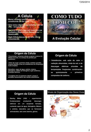 13/02/2014
2
A Célula
• Menor unidade morfofuncional
constituinte do Ser Vivo;
• Uma única célula pode constituir um ser
vivo - Unicelulares;
• Ser vivo é tudo o que tem nutrição e se
multiplica (Reprodução Sexuada ou
Assexuada)
• Toda Célula descende de uma Célula
preexistente;
O Caldo Primordial
A Evolução Celular
Origem da Célula
• Procariontes: primeiras células surgiram na terra 3,5
bilhões de anos, no começo do período pré-
cambriano;
• Antes de surgir a primeira célula: existiam grandes
massas líquidas (ricas em substâncias de composição
muito simples)
• Atmosfera: vapor de água, amônia, metano,
hidrogênio, sulfeto de hidrogênio e gás carbônico,
Evolução Química.
• O oxigênio livre só apareceu depois, graças à
atividade fotossintética das células autotróficas;
Origem da Célula
• Substâncias: sob ação do calor e
radiação ultravioleta, vinda do sol, e de
descargas elétricas oriundas de
tempestades freqüentes combinaram-
se quimicamente  primeiros
compostos de carbono.
Origem da Célula
• Stanley Miller (1953 – experimentos
fundamentais): produzindo descargas
elétricas em um recipiente fechado,
contendo vapor de água, Hidrogênio, Metano
e amônia, descobriu que se formavam
aminoácidos, tais como alanina, glicina.
Níveis de Organização dos Seres Vivos
 
