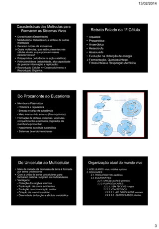 13/02/2014
3
Características das Moléculas para
Formarem os Sistemas Vivos
• Durabilidade (Estabilidade)
• Metabolismo: Catalizarem a síntese de outras
moléculas
• Gerarem cópias de si mesmas
 Quais moléculas, que estão presentes nas
células atuais, e que possuem essas
características?
• Polipeptídios ( eficiência na ação catalítica)
• Polinucleotídeos (estabilidade, alta capacidade
de guardar informação e replicação)
 Reprodução Celular => Desenvolvimento e
Reprodução Orgânica.
Retrato Falado da 1º Célula
• Aquática
• Procariótica
• Anaeróbica
• Heterótrofa
• Assexuada
• Evolução na obtenção de energia
Fermentação, Quimiossíntese,
Fotossíntese e Respiração Aeróbica
Do Procarionte ao Eucarionte
• Membrana Plasmática
- Protetora e reguladora
- Entrada e saída de substância
- Meio interno ≠ do externo (físico-químico)
• Formação de dobras, cisternas, vesículas,
compartimentos e retículos originados da
membrana primordial
- Nascimento da célula eucariótica
- Sistemas de endomembranas
Do Unicelular ao Multicelular
• Mais da metade da biomassa da terra é formada
por seres unicelulares
• Com a união de seres unicelulares para
formarem colônia, surgiram os multicelulares
• Vantagens:
- Proteção dos órgãos internos
- Exploração de novos ambientes
- Evolução na comunicação celular
- Criação de memória celular
- Diversidade de função e eficácia metabólica
Organização atual do mundo vivo
1. ACELULARES: vírus, viróides e príons.
2. CELULARES :
2.1. PROCARIONTES: bactérias.
2.2. EUCARIONTES:
2.2.1. UNICELULARES: protistas.
2.2.2. PLURICELULARES:
2.2.2.1. SEM TECIDOS: fungos.
2.2.2.2. COM TECIDOS:
2.2.2.2.1. ACLOROFILADOS: animais.
2.2.2.2.2. CLOROFILADOS: plantas.
 