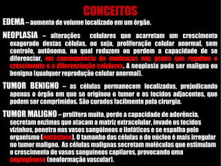 CONCEITOS
EDEMA– aumento de volume localizado em um órgão.
NEOPLASIA – alterações celulares que acarretam um crescimento
exagerado destas células, ou seja, proliferação celular anormal, sem
controle, autônoma, na qual reduzem ou perdem a capacidade de se
diferenciar, em consequência de mudanças nos genes que regulam o
crescimento e a diferenciação celulares. A neoplasia pode ser maligna ou
benigna (qualquer reprodução celular anormal).
TUMOR BENIGNO – as células permanecem localizadas, prejudicando
apenas o órgão em que se originou o tumor e os tecidos adjacentes, que
podem ser comprimidos. São curados facilmente pela cirurgia.
TUMOR MALIGNO– prolifera muito, perde a capacidade de aderência,
secretam enzimas que atacam a matriz extracelular, invade os tecidos
vizinhos, penetra nos vasos sangúineos e linfáticos e se espalha pelo
organismo (metástase). O tamanho das células e do núcleo é mais irregular
no tumor maligno. As células malignas secretam moléculas que estimulam
o crescimento de vasos sanguíneos capilares, provocando uma
angiogênese (neoformação vascular).
 