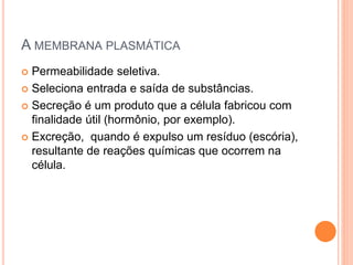 A MEMBRANA PLASMÁTICA
 Permeabilidade seletiva.
 Seleciona entrada e saída de substâncias.
 Secreção é um produto que a célula fabricou com
finalidade útil (hormônio, por exemplo).
 Excreção, quando é expulso um resíduo (escória),
resultante de reações químicas que ocorrem na
célula.
 