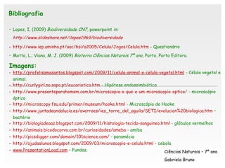 Lopes, I. (2009)  Biodiversidade CN7,  powerpoint  in:  http://www.slideshare.net/ilopes1969/biodiversidade   http://www.iep.uminho.pt/aac/hsi/a2005/Celula/Jogos/Celula.htm  - Questionário Motta, L.; Viana, M. J. (2009)  Bioterra Ciências Naturais 7º ano,  Porto, Porto Editora. Imagens: http://profelisamasantos.blogspot.com/2009/11/celula-animal-e-celula-vegetal.html  - Célula vegetal e animal.  http://curlygirl.no.sapo.pt/eucariotica.htm  - Hipótese endossimbiótica http:// www.presenteparahomem.com.br / microscopia-o-que-e-um-microscopio-optico /  - microscópio óptico http://microscopy.fsu.edu/primer/museum/hooke.html  - Microscópio de Hooke http://www.juntadeandalucia.es/averroes/ies_torre_del_aguila/SETI/evolucion%20biologica.htm  – bactéria http://biologiadeaaz.blogspot.com/2009/11/histologia-tecido-sanguineo.html  - glóbulos vermelhos  http://animais.bicodocorvo.com.br/curiosidades/ameba  - amiba http://picsdigger.com/domain/101science.com/  - paramécia http://ajudaalunos.blogspot.com/2009/03/microscopio-e-celula.html  - cebola www.PresentationLoad.com   – Fundos.   Bibliografia Ciências Naturais – 7º ano Gabriela Bruno 