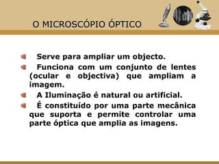 O MICROSCÓPIO ÓPTICO


  Serve para ampliar um objecto.
  Funciona com um conjunto de lentes
(ocular e objectiva) que ampliam a
imagem.
  A Iluminação é natural ou artificial.
  É constituído por uma parte mecânica
que suporta e permite controlar uma
parte óptica que amplia as imagens.
 