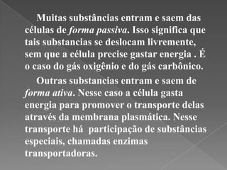 Muitas substâncias entram e saem das
células de forma passiva. Isso significa que
tais substancias se deslocam livremente,
sem que a célula precise gastar energia . É
o caso do gás oxigênio e do gás carbônico.
   Outras substancias entram e saem de
forma ativa. Nesse caso a célula gasta
energia para promover o transporte delas
através da membrana plasmática. Nesse
transporte há participação de substâncias
especiais, chamadas enzimas
transportadoras.
 