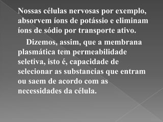Nossas células nervosas por exemplo,
absorvem íons de potássio e eliminam
íons de sódio por transporte ativo.
   Dizemos, assim, que a membrana
plasmática tem permeabilidade
seletiva, isto é, capacidade de
selecionar as substancias que entram
ou saem de acordo com as
necessidades da célula.
 