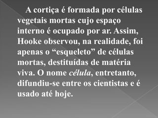 A cortiça é formada por células
vegetais mortas cujo espaço
interno é ocupado por ar. Assim,
Hooke observou, na realidade, foi
apenas o “esqueleto” de células
mortas, destituídas de matéria
viva. O nome célula, entretanto,
difundiu-se entre os cientistas e é
usado até hoje.
 