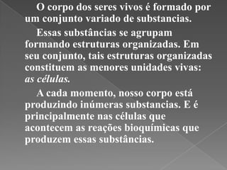 O corpo dos seres vivos é formado por
um conjunto variado de substancias.
   Essas substâncias se agrupam
formando estruturas organizadas. Em
seu conjunto, tais estruturas organizadas
constituem as menores unidades vivas:
as células.
   A cada momento, nosso corpo está
produzindo inúmeras substancias. E é
principalmente nas células que
acontecem as reações bioquímicas que
produzem essas substâncias.
 