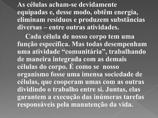 As células acham-se devidamente
equipadas e, desse modo, obtêm energia,
eliminam resíduos e produzem substâncias
diversas – entre outras atividades.
   Cada célula de nosso corpo tem uma
função específica. Mas todas desempenham
uma atividade “comunitária”, trabalhando
de maneira integrada com as demais
células do corpo. É como se nosso
organismo fosse uma imensa sociedade de
células, que cooperam umas com as outras
dividindo o trabalho entre si. Juntas, elas
garantem a execução das inúmeras tarefas
responsáveis pela manutenção da vida.
 