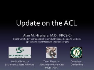 Update on the ACL
                Alan M. Hirahara, M.D., FRCS(C)
       Board Certified in Orthopaedic Surgery & Orthopaedic Sports Medicine
                    Specializing in arthroscopic shoulder surgery




     Medical Director               Team Physician              Consultant
Sacramento State Athletics       Sacramento River Cats          Oakland A’s
                                      MiLB - AAA
 