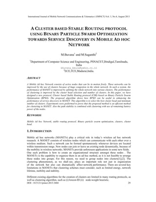 International Journal of Mobile Network Communications & Telematics ( IJMNCT) Vol. 3, No.4, August 2013
DOI : 10.5121/ijmnct.2013.3404 29
A CLUSTER BASED STABLE ROUTING PROTOCOL
USING BINARY PARTICLE SWARM OPTIMIZATION
TOWARDS SERVICE DISCOVERY IN MOBILE AD HOC
NETWORK
M.Buvana1
and M.Suganthi2
1
Department of Computer Science and Engineering, PSNACET,Dindigul,Tamilnadu,
India
bhuvana_beula@yahoo.co.in
2
ECE,TCE,Madurai,India.
ABSTRACT
A Mobile Ad hoc Network consists of active nodes that can be in motion freely. These networks can be
improved by the use of clusters because of huge congestion in the whole network. In such a system, the
performance of MANET is improved by splitting the whole network into various clusters. The performance
of clustering is improved by the cluster head selection and number of clusters. In this paper, we have
designed a new protocol, Cluster based Stable Routing protocol (CSR) based on Binary Particle Swarm
Optimization (BPSO). The proposed algorithm shows how BPSO can be useful in enhancing the
performance of service discovery in MANET. This algorithm is to select the best cluster head and minimum
number of clusters. Experiments were performed to prove that the proposed method is an efficient method
for clustering in MANET. Also the path stability is combined with clustering with use of remaining battery
power of the nodes.
KEYWORDS
Mobile Ad hoc Network, stable routing protocol, Binary particle swarm optimization, clusters, cluster
head.
1. INTRODUCTION
Mobile ad hoc networks (MANETs) play a critical role in today’s wireless ad hoc network
research. A MANET consists of wireless nodes which can communicate with each other over a
wireless medium. Such a network can be formed spontaneously whenever devices are located
within transmission range. New nodes can join or leave an existing node dynamically, because of
the mobility in wireless networks. MANETs provide unforeseen applications in some new fields.
One such problem is how to create an organizational structure amongst these nodes . The
MANETs is the capability to organize them in an ad hoc method, as it is not feasible to arrange
these nodes into groups. For this reason, we need to group nodes into clusters[1],[2]. The
clustering phenomenon, as we shall see, plays an important role not just in organization
of the network but also can dramatically affect network performance. There are several key
limitations in MANETs that clustering schemes must consider, such as limited energy, network
lifetime, mobility and stability.
Different existing algorithms for the creation of clusters are limited in many routing protocols, as
well as clustering algorithm, such as (i) lowest-ID (ii) node-weight heuristic.
 