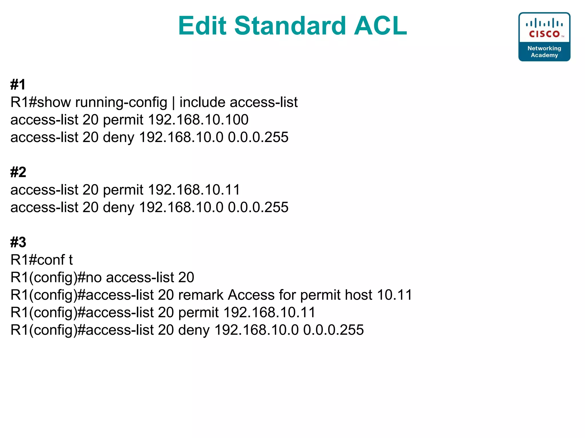 Edit Standard ACL #1 R1# show running-config | include access-list access-list 20 permit 192.168.10.100 access-list 20 deny 192.168.10.0 0.0.0.255 #2 access-list 20 permit 192.168.10.11 access-list 20 deny 192.168.10.0 0.0.0.255 #3 R1# conf t R1(config)# no access-list 20 R1(config)#access-list 20 remark Access for permit host 10.11 R1(config)# access-list 20 permit 192.168.10.11 R1(config)# access-list 20 deny 192.168.10.0 0.0.0.255 