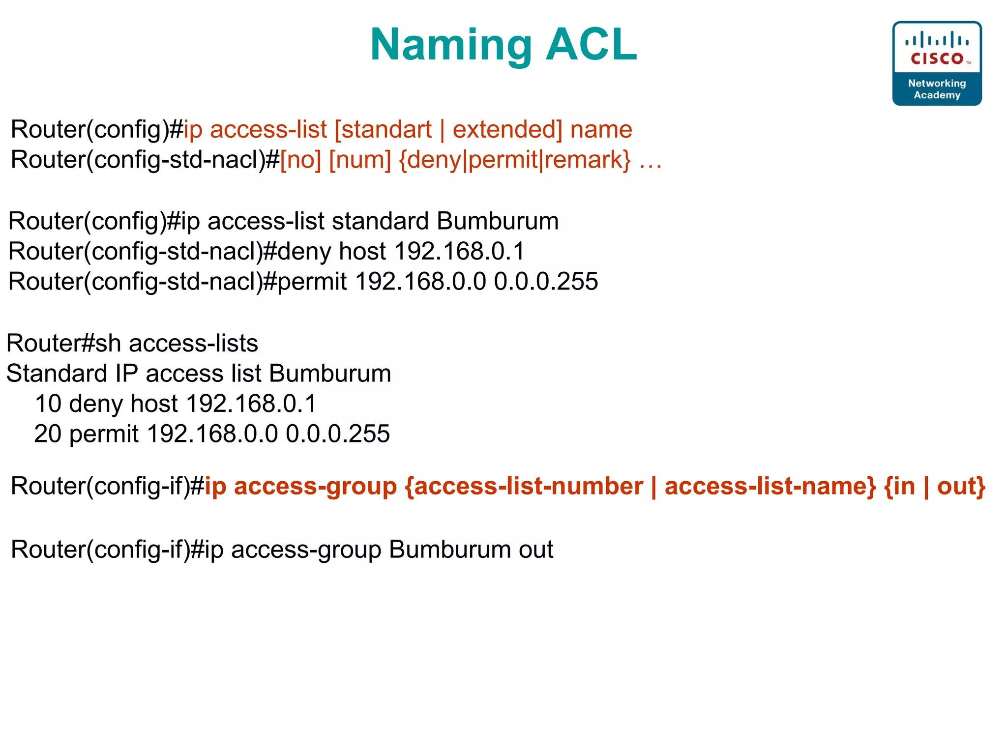 Naming ACL Router(config)# ip access-list [standart | extended] name Router(config-std-nacl)# [no] [num] {deny|permit|remark} … Router(config)#ip access-list standard Bumburum Router(config-std-nacl)#deny host 192.168.0.1 Router(config-std-nacl)#permit 192.168.0.0 0.0.0.255 Router#sh access-lists  Standard IP access list Bumburum 10  deny host 192.168.0.1 20  permit 192.168.0.0 0.0.0.255 Router(config-if)# ip access-group {access-list-number | access-list-name} {in | out} Router(config-if)#ip access-group  Bumburum  out 