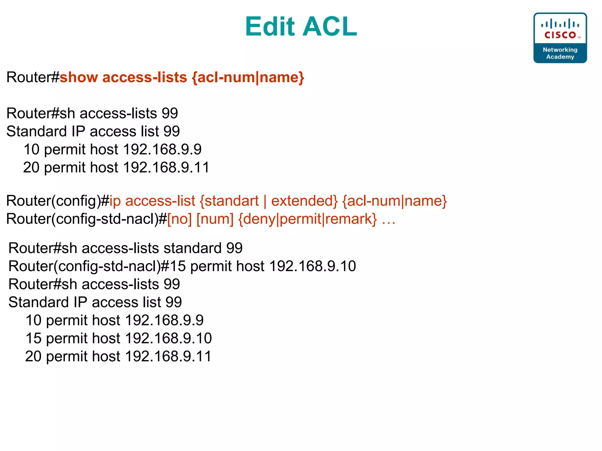 Edit ACL Router# show access-lists {acl-num|name} Router#sh access-lists 99 Standard IP access list 99 10 permit host 192.168.9.9 20 permit host 192.168.9.11 Router(config)# ip access-list {standart | extended} {acl-num|name} Router(config-std-nacl)# [no] [num] {deny|permit|remark} … Router#sh access-lists standard 99 Router(config-std-nacl)#15 permit host 192.168.9.10 Router#sh access-lists 99 Standard IP access list 99 10 permit host 192.168.9.9 15 permit host 192.168.9.10 20 permit host 192.168.9.11 