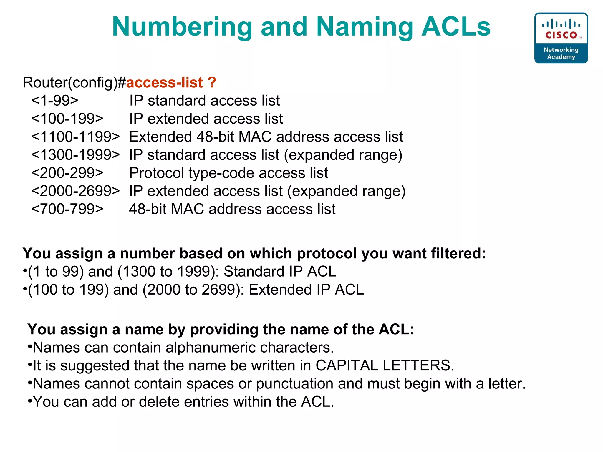 Numbering and Naming ACLs Router (config)# access-list ? <1-99>  IP standard access list <100-199>  IP extended access list <1100-1199>  Extended 48-bit MAC address access list <1300-1999>  IP standard access list (expanded range) <200-299>  Protocol type-code access list <2000-2699>  I P extended access list (expanded range) <700-799>  48-bit MAC address access list You assign a number based on which protocol you want filtered: (1 to 99) and (1300 to 1999): Standard IP ACL (100 to 199) and (2000 to 2699): Extended IP ACL You assign a name by providing the name of the ACL: Names can contain alphanumeric characters. It is suggested that the name be written in CAPITAL LETTERS. Names cannot contain spaces or punctuation and must begin with a letter. You can add or delete entries within the ACL. 
