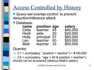 Access Controlled by History Query-set-overlap-control : to prevent deduction/inference attack Database: name position age salary Celia teacher 45 $40,000 Heidi aide 20 $20,000 Holly principal 37 $60,000 Leo teacher 50 $50,000 Matt teacher 33 $50,000 Queries: C1 = sum(salary, “position = teacher”) = $140,000 C3 = sum(salary, “age > 40 & position = teacher”) should not be answered (deduce Matt’s salary) 