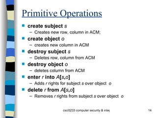 Primitive Operations create subject   s Creates new row, column in ACM;  create object  o creates new column in ACM destroy subject   s Deletes row, column from ACM destroy object  o deletes column from ACM enter   r   into   A [ s , o ] Adds  r  rights for subject  s  over object  o delete   r   from   A [ s , o ] Removes  r  rights from subject  s  over object  o 
