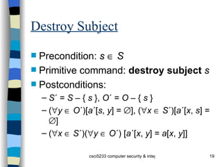 Destroy Subject Precondition:  s      S Primitive command:  destroy   subject   s Postconditions: S ´ =  S  – {  s  },  O ´ =  O  – {  s  } (  y      O ´)[ a ´[ s ,  y ] =   ], (  x      S ´)[ a ´[ x ,  s ] =   ] (  x      S ´)(  y      O ´) [ a ´[ x ,  y ] =  a [ x ,  y ]] 