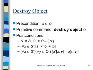 Destroy Object Precondition:  o      o Primitive command:  destroy   object   o Postconditions: S ´ =  S ,  O ´ =  O  – {  o  } (  x      S ´)[ a ´[ x ,  o ] =   ] (  x      S ´)(  y      O ´) [ a ´[ x ,  y ] =  a [ x ,  y ]] 
