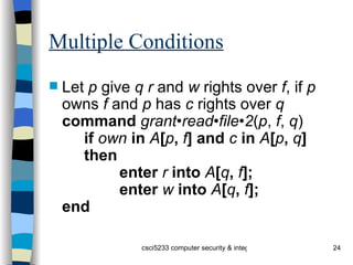 Multiple Conditions Let  p  give  q   r  and  w  rights over  f , if  p  owns  f  and  p  has  c  rights over  q command  grant•read•file•2 ( p ,  f ,  q ) if  own  in  A [ p ,  f ] and  c  in  A [ p ,  q ] then enter  r  into  A [ q ,  f ]; enter  w  into  A [ q ,  f ]; end 