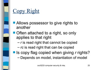 Copy Right Allows possessor to give rights to another Often attached to a right, so only applies to that right r  is read right that cannot be copied rc  is read right that can be copied Is copy flag copied when giving  r  rights? Depends on model, instantiation of model 