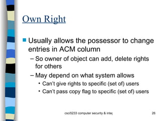 Own Right Usually allows the possessor to change entries in ACM column So owner of object can add, delete rights for others May depend on what system allows Can’t give rights to specific (set of) users Can’t pass copy flag to specific (set of) users 