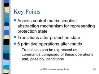 Key Points Access control matrix simplest abstraction mechanism for representing protection state Transitions alter protection state 6 primitive operations alter matrix Transitions can be expressed as commands composed of these operations and, possibly, conditions 
