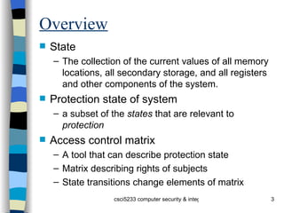Overview State The collection of the current values of all memory locations, all secondary storage, and all registers and other components of the system. Protection state of system a subset of the  states  that are relevant to  protection Access control matrix A tool that can describe protection state Matrix describing rights of subjects State transitions change elements of matrix 