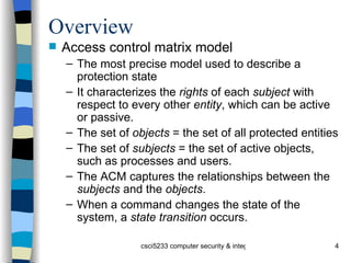Overview Access control matrix model The most precise model used to describe a protection state It characterizes the  rights  of each  subject  with respect to every other  entity , which can be active or passive. The set of  objects  = the set of all protected entities The set of  subjects  = the set of active objects, such as processes and users. The ACM captures the relationships between the  subjects  and the  objects . When a command changes the state of the system, a  state transition  occurs. 