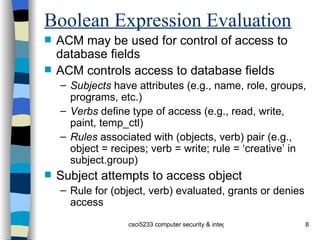 Boolean Expression Evaluation ACM may be used for control of access to database fields ACM controls access to database fields Subjects  have attributes (e.g., name, role, groups, programs, etc.) Verbs  define type of access (e.g., read, write, paint, temp_ctl) Rules  associated with (objects, verb) pair (e.g., object = recipes; verb = write; rule = ‘creative’ in subject.group) Subject attempts to access object Rule for (object, verb) evaluated, grants or denies access 
