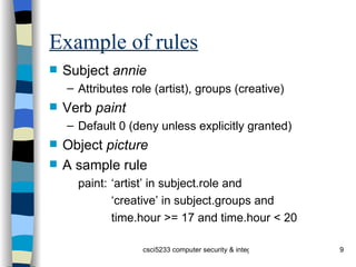 Example of rules Subject  annie Attributes role (artist), groups (creative) Verb  paint Default 0 (deny unless explicitly granted) Object  picture A sample rule paint: ‘artist’ in subject.role and ‘ creative’ in subject.groups and time.hour >= 17 and time.hour < 20 