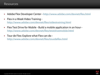 ResourcesAdobe Flex Developer Center - http://www.adobe.com/devnet/flex.htmlFlex in a Week Video Training - http://www.adobe.com/devnet/flex/videotraining.htmlFlex Test Drive for Mobile - Build a mobile application in an hour - http://www.adobe.com/devnet/flex/testdrivemobile.htmlTour de Flex: Explore what Flex can do - http://www.adobe.com/devnet/flex/tourdeflex.html