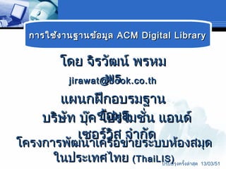 กำรใช้ง ำนฐำนข้อ มูล ACM Digital Library


       โดย จิรวัฒน์ พรหม
                 พร
         jirawat@book.co.th

       แผนกฝึกอบรมฐำน
    บริษัท บุ๊ค ข้อมูล ่น แอนด์
                โปรโมชั
            เซอร์วิส จำำกัด
โครงกำรพัฒนำเครือข่ำยระบบห้องสมุด
      ในประเทศไทย (ThaiLIS)     ปรับปรุงครั้งล่ำสุด 13/03/51
 