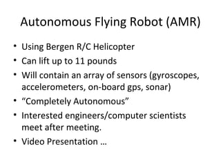 Autonomous Flying Robot (AMR) Using Bergen R/C Helicopter Can lift up to 11 pounds Will contain an array of sensors (gyroscopes, accelerometers, on-board gps, sonar) “ Completely Autonomous” Interested engineers/computer scientists meet after meeting. Video Presentation …