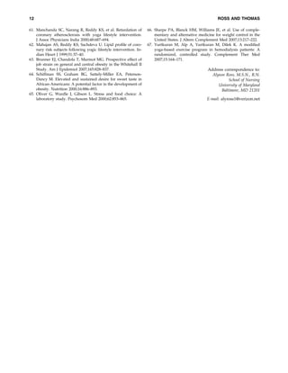 12
61. Manchanda SC, Narang R, Reddy KS, et al. Retardation of
coronary atherosclerosis with yoga lifestyle intervention.
J Assoc Physicians India 2000;48:687–694.
62. Mahajan AS, Reddy KS, Sachdeva U. Lipid proﬁle of coronary risk subjects following yogic lifestyle intervention. Indian Heart J 1999;51:37–40.
63. Brunner EJ, Chandola T, Marmot MG. Prospective effect of
job strain on general and central obesity in the Whitehall II
Study. Am J Epidemiol 2007;165:828–837.
64. Schiffman SS, Graham BG, Sattely-Miller EA, PetersonDancy M. Elevated and sustained desire for sweet taste in
African-Americans: A potential factor in the development of
obesity. Nutrition 2000;16:886–893.
65. Oliver G, Wardle J, Gibson L. Stress and food choice: A
laboratory study. Psychosom Med 2000;62:853–865.

ROSS AND THOMAS
66. Sharpe PA, Blanck HM, Williams JE, et al. Use of complementary and alternative medicine for weight control in the
United States. J Altern Complement Med 2007;13:217–222.
67. Yurtkuran M, Alp A, Yurtkuran M, Dilek K. A modiﬁed
yoga-based exercise program in hemodialysis patients: A
randomized, controlled study. Complement Ther Med
2007;15:164–171.

Address correspondence to:
Alyson Ross, M.S.N., R.N.
School of Nursing
University of Maryland
Baltimore, MD 21201
E-mail: alyross1@verizon.net

 