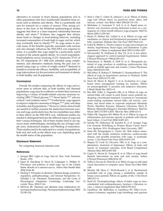 10

ROSS AND THOMAS

alternative to exercise in heart disease populations and in
other populations that have traditionally beneﬁted from exercise such as diabetes and obesity. This is a potentially rich
area for research for a variety of reasons. First, strong evidence in the form of the Whitehall epidemiological studies
suggests that there is a dose–response relationship between
obesity and stress.63 Evidence also suggests that chronic
stress leads to changes in food-seeking behavior, including
increased consumption of foods high in sugar and fat, which
may eventually lead to obesity.64,65 As yoga seems to provide many of the beneﬁts typically associated with exercise
and also strongly inﬂuences the SNS=HPA axis response to
stress, it is possible that yoga might be a particularly useful
weapon in the arsenal against obesity. In a recent populationbased telephone survey involving 11,211 Americans, 57.4% of
the 372 respondents (N ¼ 208) who admitted using complementary and alternative medicine during the past year reported using yoga as a form of weight control.66 Research is
needed to examine the efﬁcacy, feasibility, and acceptability of
yoga interventions for the prevention and treatment of obesity
in both healthy and ill populations.
Conclusions
Overall, the studies comparing the effects of yoga and exercise seem to indicate that, in both healthy and diseased
populations, yoga may be as effective or better than exercise at
improving a variety of health-related outcome measures including HRV,28 blood glucose,33,35 blood lipids,35,67 salivary
cortisol,3 and oxidative stress.27,35 Furthermore, yoga appears
to improve subjective measures of fatigue,30,31 pain, and sleep
in healthy and ill populations.37 However, future clinical trials
are needed to further examine the distinctions between exercise and yoga, particularly how the two modalities may differ
in their effects on the SNS=HPA axis. Additional studies are
needed to distinguish between the different types of yoga and
their various techniques. All of these studies need to use rigorous study methodologies, including the use of larger sample sizes, randomized samples, and blinding of researchers.
These studies need to be replicated in a variety of populations,
both sick and well, as the effects may vary depending upon
the health status of the population.
Disclosure Statement
No competing ﬁnancial interests exist.
References
1. Iyengar BKS. Light on Yoga. 2nd ed. New York: Schocken
Books, 1976.
2. Saper R, Eisenberg D, Davis R, Culpepper L, Phillips R.
Prevalence and patterns of adult yoga use in the United
States: Results of a national survey. Altern Ther Health Med
2004;10:44–48.
3. Sterling P. Principles of allostasis: Optimal design, predictive
regulation, pathophysiology, and rational therapeutics. In:
Schulkin J, ed. Allostasis, Homeostasis, and the Costs of
Physiological Adaptation. Cambridge: Cambridge University Press, 2004:17–64.
4. McEwen BS. Allostasis and allostatic load: Implications for
neuropsychopharmacology. Neuropsychopharmacology 2000;
22:108–124.

5. West J, Otte C, Geher K, Johnson J, et al. Effects of Hatha
yoga and African dance on perceived stress, affect, and
salivary cortisol. Ann Behav Med 2004;28:114–118.
6. Michalsen A, Grossman P, Acil A, et al. Rapid stress reduction and anxiolysis among distressed women as a consequence of a three month intensive yoga program. Med Sci
Monit 2005;11:555–561.
7. Khatri D, Mathur KC, Gahlot S, et al. Effects of yoga and
meditation on clinical and biochemical parameters of metabolic syndrome. Diabetes Res Clin Pract 2007;78:e9–e10.
8. Gokal R, Shillito L. Positive impact of yoga and pranayam on
obesity, hypertension, blood sugar, and cholesterol: A pilot
assessment. J Altern Complement Med 2007;13:1056–1057.
9. Selvamurthy W, Sridharan K, Ray US, et al. A new physiological approach to control essential hypertension. Indian
J Physiol Pharmacol 1998;42:205–213.
10. Damodaran A, Malathi A, Patil N, et al. Therapeutic potential of yoga practices in modifying cardiovascular risk
proﬁle in middle aged men and women. J Assoc Physicians
India 2002;50:633–639.
11. McCaffrey R, Ruknui P, Hatthakit U, Kasetsomboon P. The
effects of yoga on hypertensive persons in Thailand. Holist
Nurs Pract 2005;19:173–180.
12. Stuck M, Meyer K, Rigotti T, et al. Evaluation of a yogabased stress management training for teachers: Effects
on immunoglobulin A secretion and subjective relaxation.
J Medit Medit Res 2003;1–8.
13. Rao RM, Telles S, Nagendra HR, et al. Effects of yoga on
natural killer cell counts in early breast cancer patients undergoing conventional treatment. Comment to: recreational
music-making modulates natural killer cell activity, cytokines, and mood states in corporate employees Masatada
Wachi, Masahiro Koyama, Masanori Utsuyama, Barry B.
Bittman, Masanobu Kitagawa, Katsuiku Hirokawa. Med Sci
Monit 2007;13:CR57–CR70. Med Sci Mon 2008;14:3–4.
14. Pullen PR, Nagamia SH, Mehta PJ, et al. Effects of yoga on
inﬂammation and exercise capacity in patients with chronic
heart failure. J Card Fail 2008;14:407–413.
15. Schultz PE, Haberman M, Karatha K, et al. Iyengar Yoga
Can Promote Well-Being in Women Breast Cancer Survivors. Spokane, WA: Washington State University, 2007.
16. Innes KE, Bourguignon C, Taylor AG. Risk indices associated with the insulin resistance syndrome, cardiovascular
disease, and possible protection with yoga: A systematic
review. J Am Board Fam Pract 2005;18:491–519.
17. Shapiro D, Cook IA, Davydov DM, et al. Yoga as a complementary treatment of depression: Effects of traits and
moods on treatment outcomes. Evid Based Complement
Alternat Med 2007;4:493–502.
18. Gupta N, Shveta K, Vempati R, et al. Effect of yoga based
lifestyle intervention on state and trail anxiety. Indian
J Physiol Pharmacol 2006;50:41–47.
19. Telles S, Naveen K, Dash M, et al. Effect of yoga on self-rated
visual discomfort in computer users. Head Face Med 2006;
2:46.
20. Moadel AB, Shaw C, Wylie-Rossett J, et al. Randomized
controlled trial of yoga among a multiethnic sample of
breast cancer patients: Effects on quality of life. J Clin Oncol
2007;25:1–9.
21. Raub JA. Psychophysiologic effects of hatha yoga on musculoskeletal and cardiopulmonary function: a literature review. J Altern Complement Med 2002;8:797–812.
22. Upadhyay AK, Balkrishna A, Upadhyay RT. Effect of pranayama (voluntary regulated yoga breathing) and yogasana

 